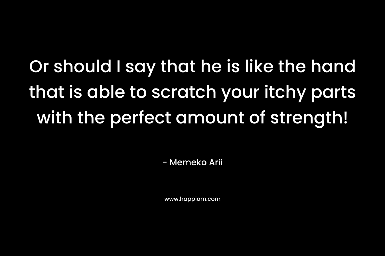 Or should I say that he is like the hand that is able to scratch your itchy parts with the perfect amount of strength! – Memeko Arii