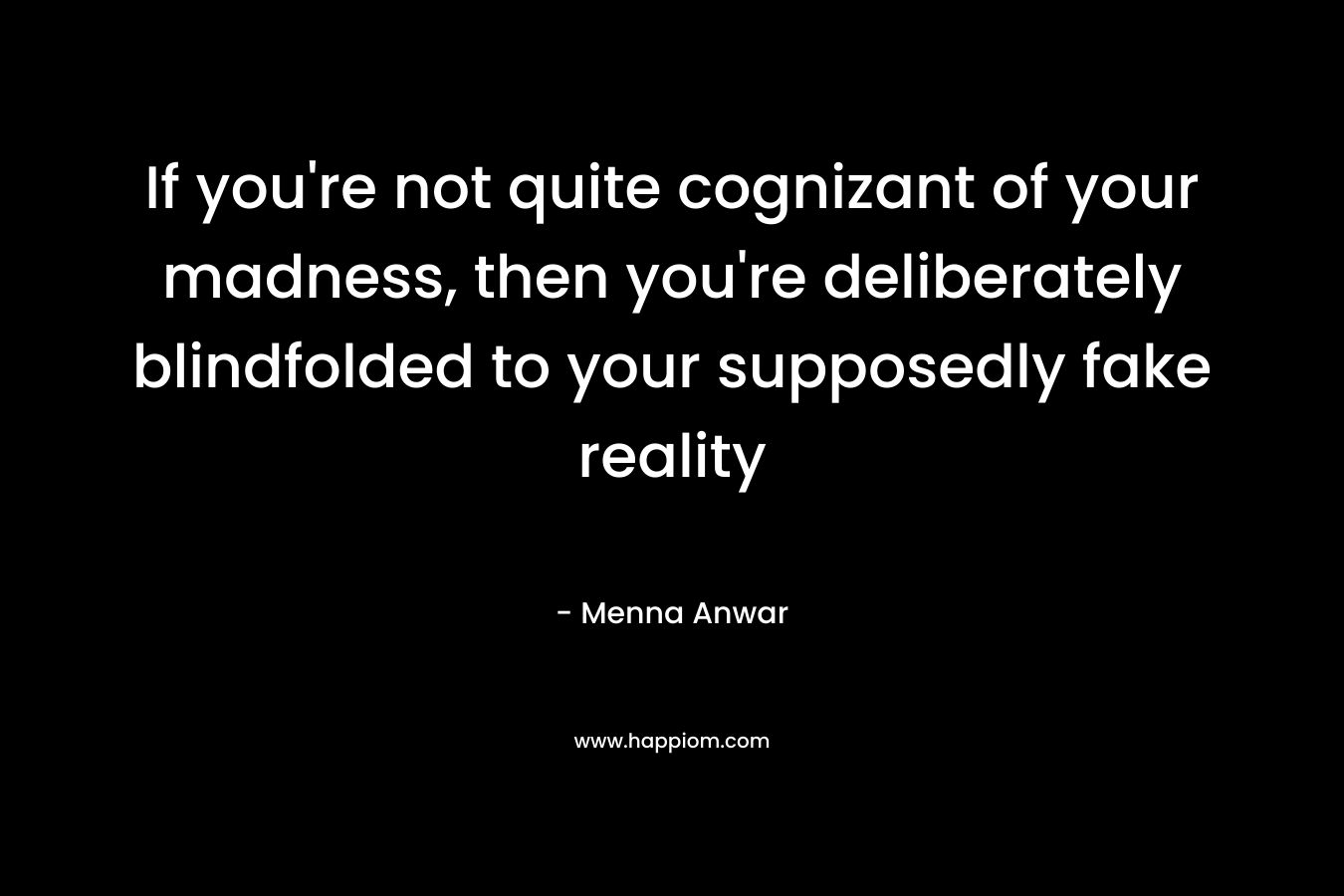 If you’re not quite cognizant of your madness, then you’re deliberately blindfolded to your supposedly fake reality – Menna Anwar