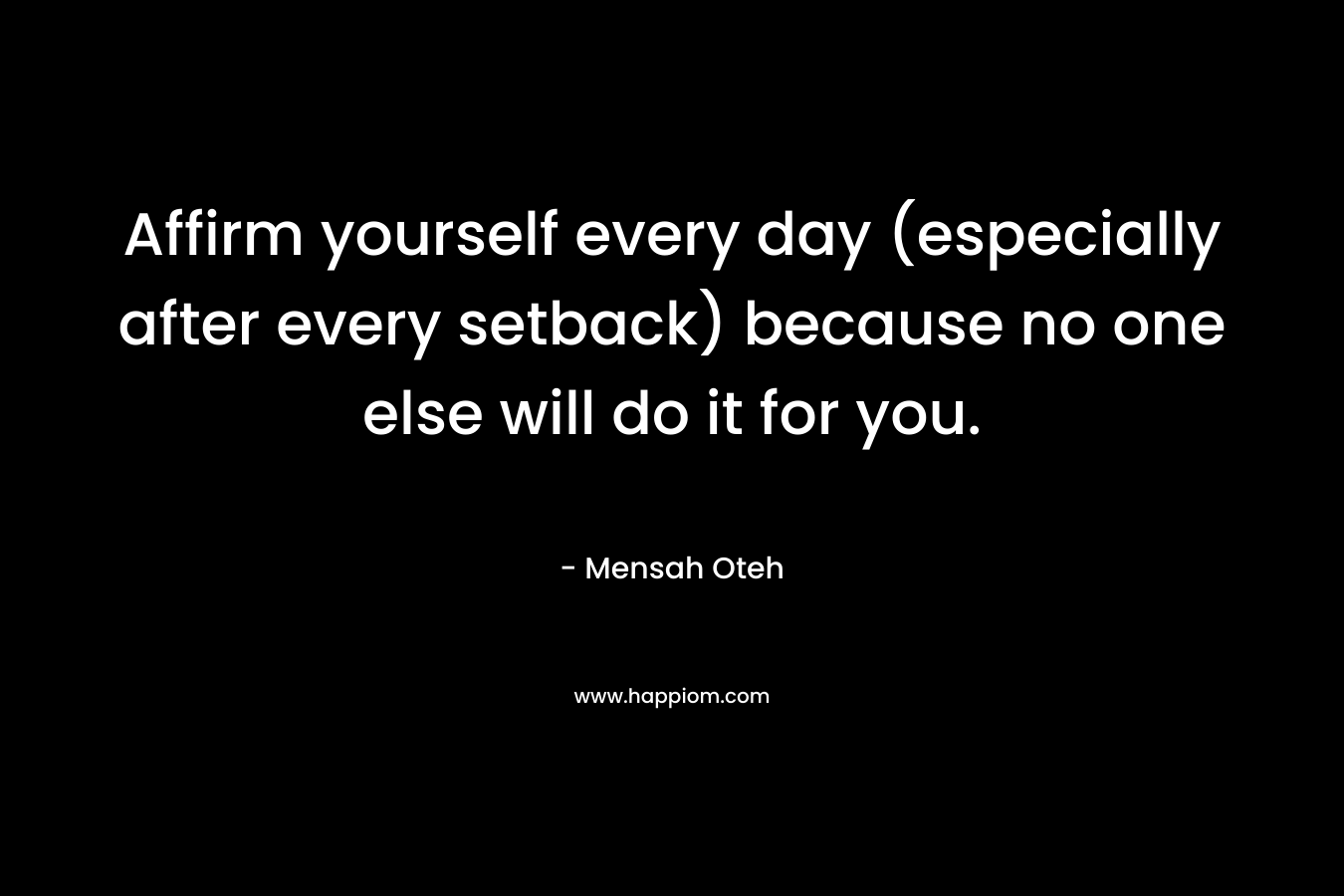 Affirm yourself every day (especially after every setback) because no one else will do it for you.