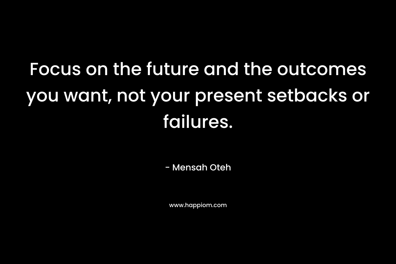 Focus on the future and the outcomes you want, not your present setbacks or failures.