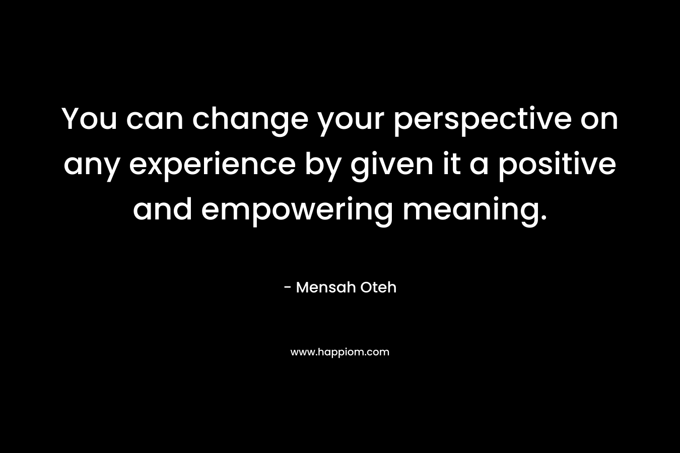 You can change your perspective on any experience by given it a positive and empowering meaning.