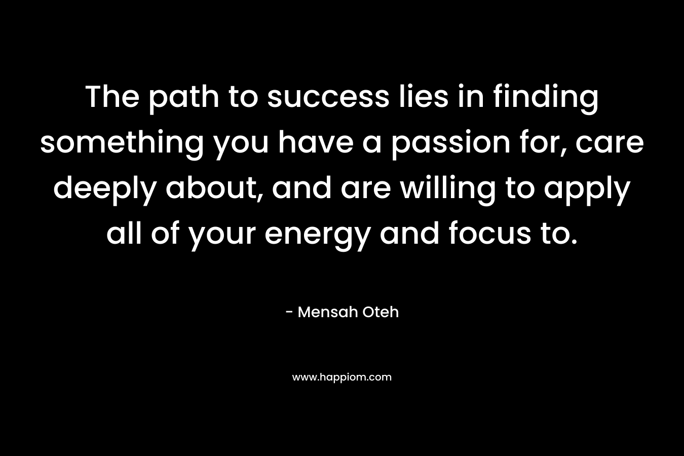 The path to success lies in finding something you have a passion for, care deeply about, and are willing to apply all of your energy and focus to.
