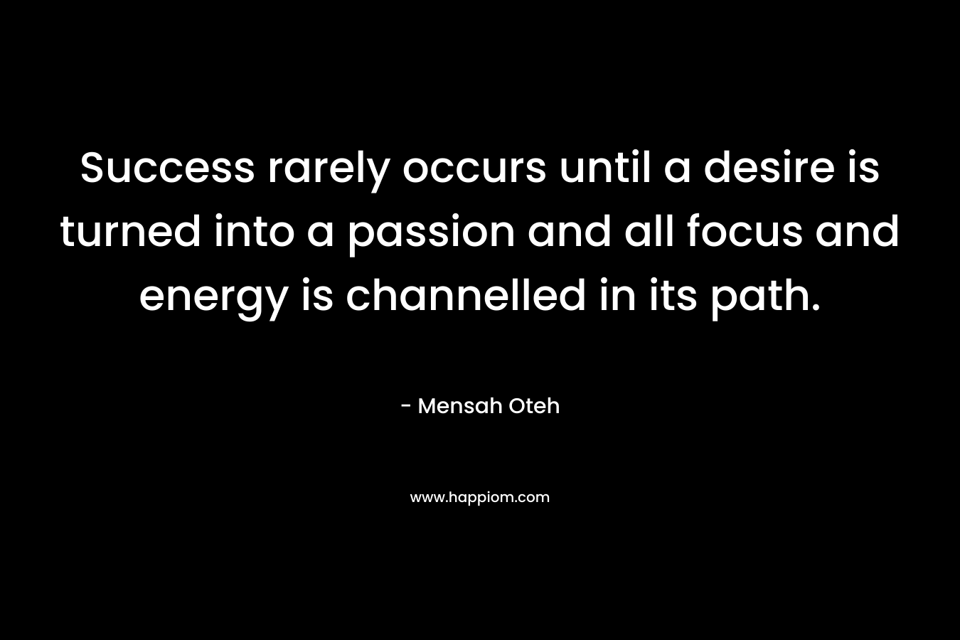 Success rarely occurs until a desire is turned into a passion and all focus and energy is channelled in its path.