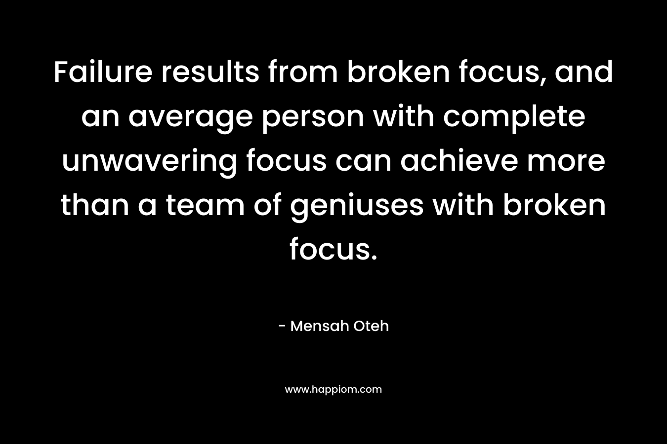 Failure results from broken focus, and an average person with complete unwavering focus can achieve more than a team of geniuses with broken focus. – Mensah Oteh
