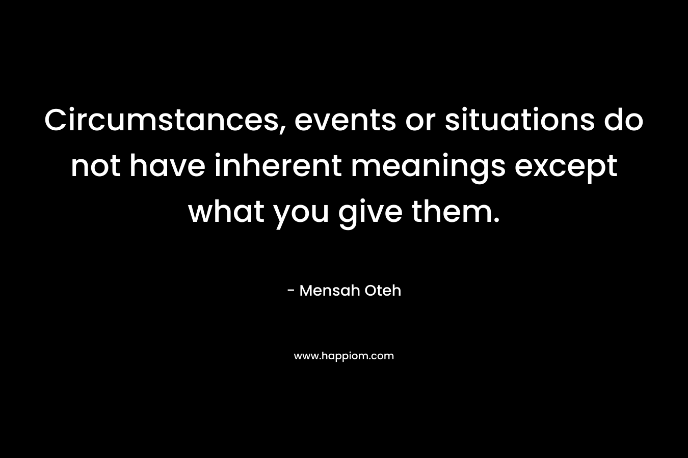 Circumstances, events or situations do not have inherent meanings except what you give them.