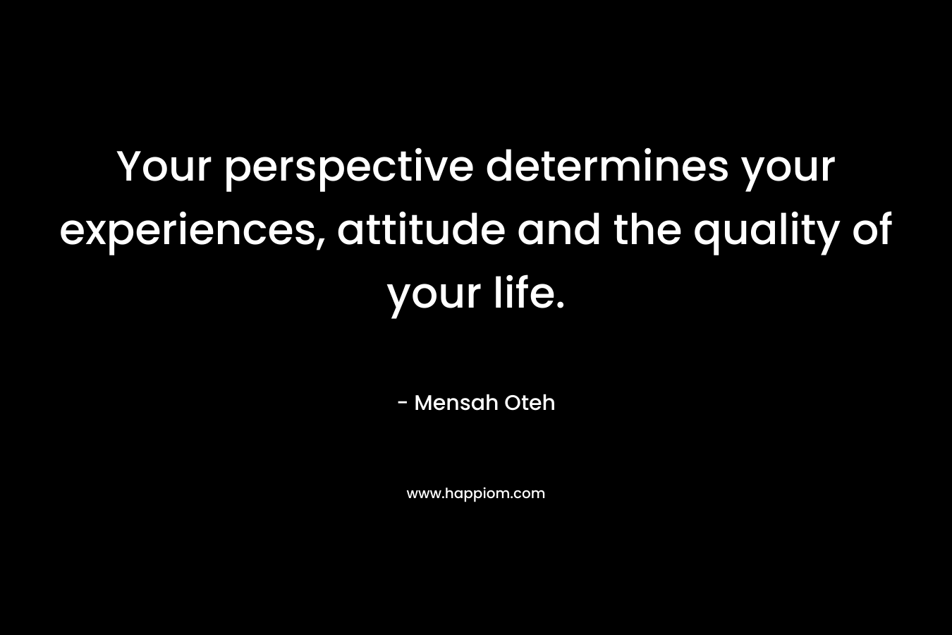 Your perspective determines your experiences, attitude and the quality of your life.
