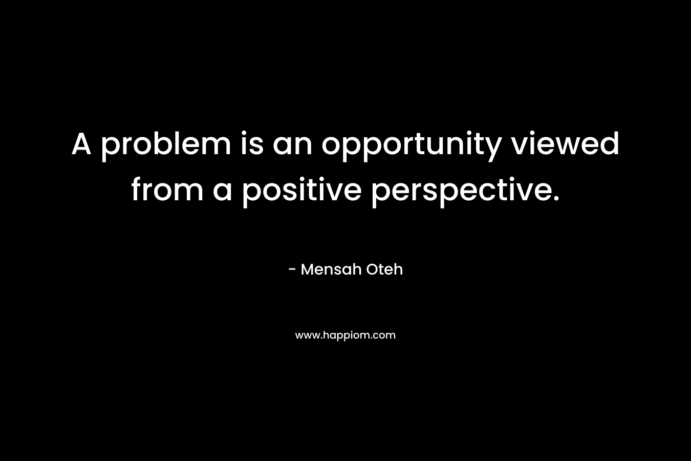 A problem is an opportunity viewed from a positive perspective.