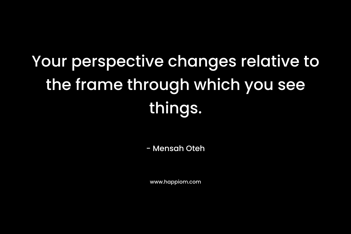 Your perspective changes relative to the frame through which you see things.