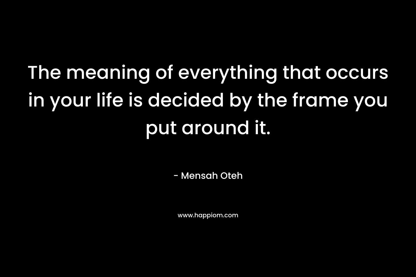 The meaning of everything that occurs in your life is decided by the frame you put around it.