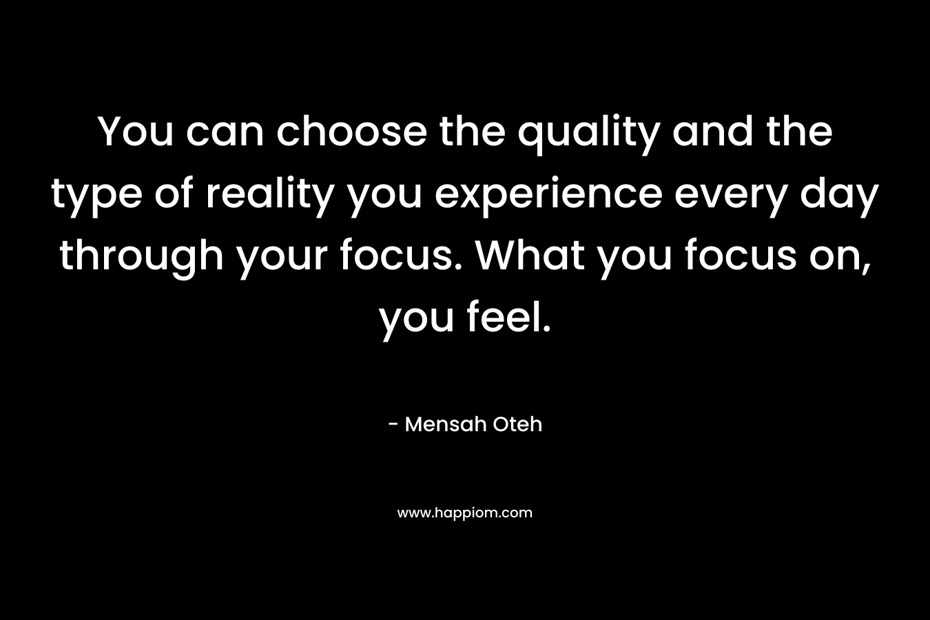 You can choose the quality and the type of reality you experience every day through your focus. What you focus on, you feel.