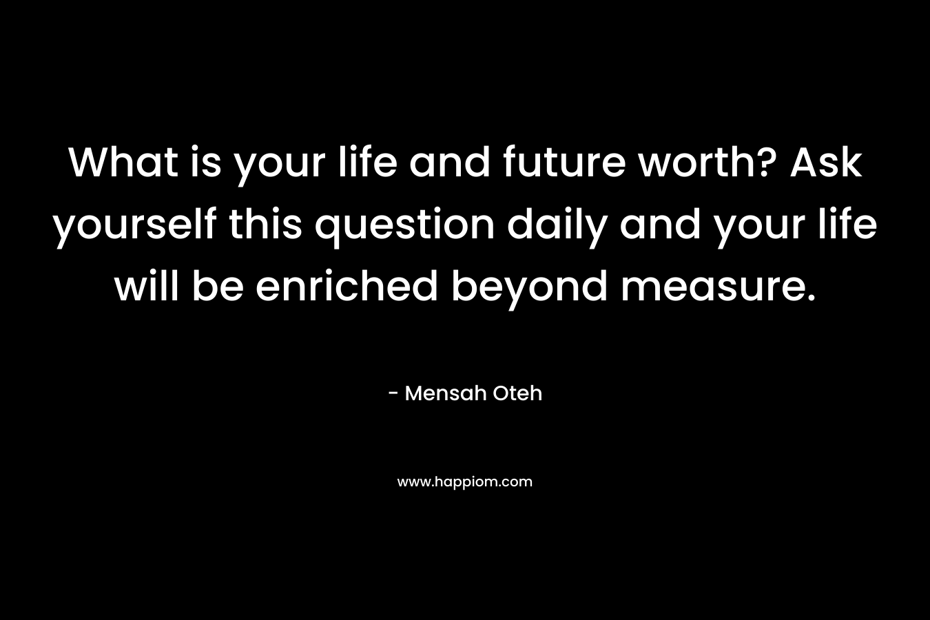 What is your life and future worth? Ask yourself this question daily and your life will be enriched beyond measure.