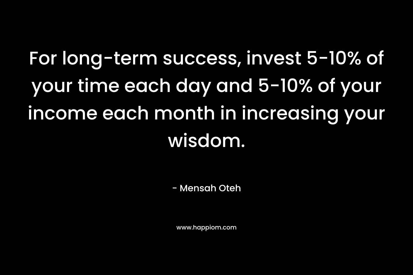 For long-term success, invest 5-10% of your time each day and 5-10% of your income each month in increasing your wisdom. – Mensah Oteh