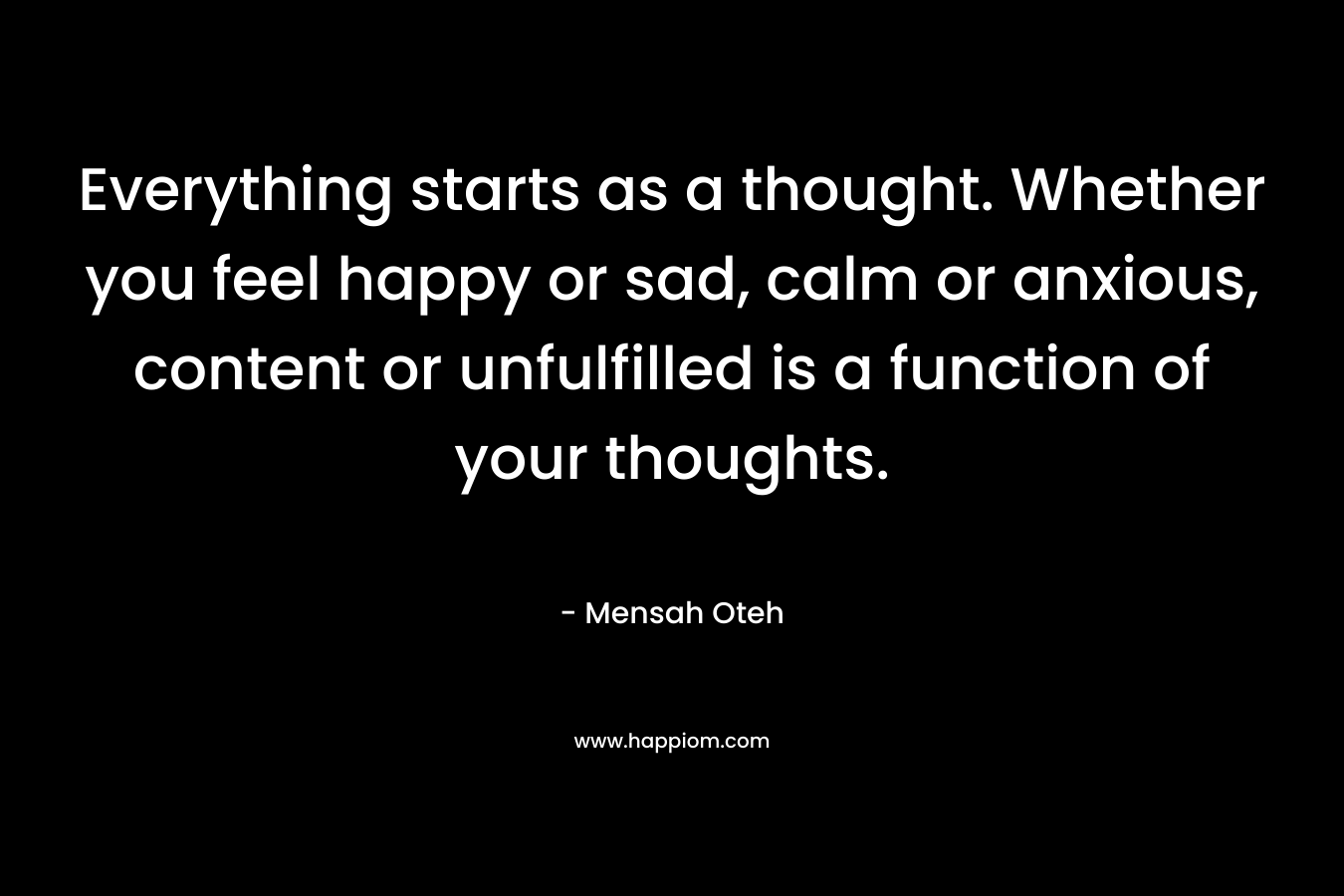 Everything starts as a thought. Whether you feel happy or sad, calm or anxious, content or unfulfilled is a function of your thoughts. – Mensah Oteh