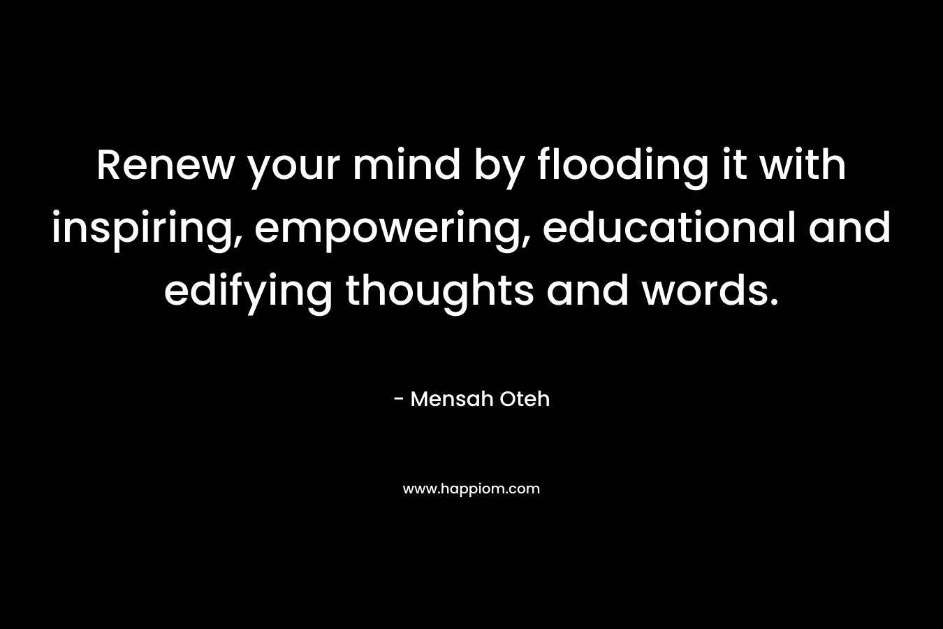Renew your mind by flooding it with inspiring, empowering, educational and edifying thoughts and words. – Mensah Oteh