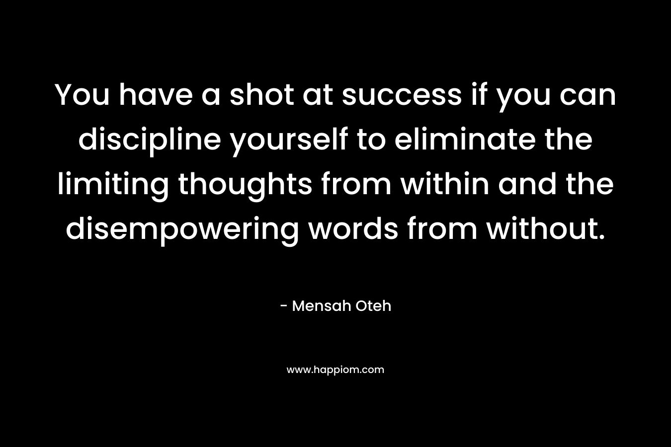 You have a shot at success if you can discipline yourself to eliminate the limiting thoughts from within and the disempowering words from without.
