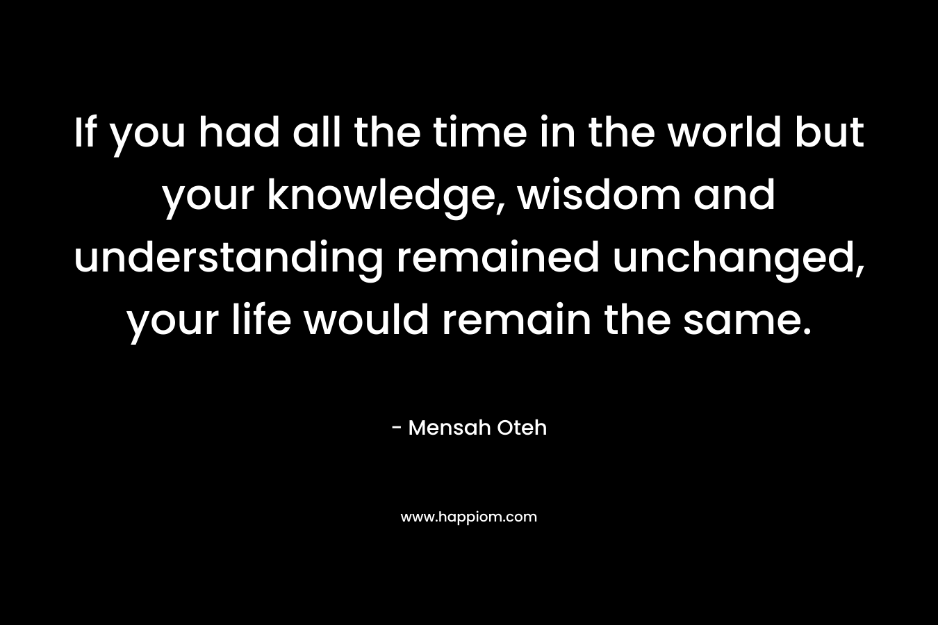 If you had all the time in the world but your knowledge, wisdom and understanding remained unchanged, your life would remain the same.