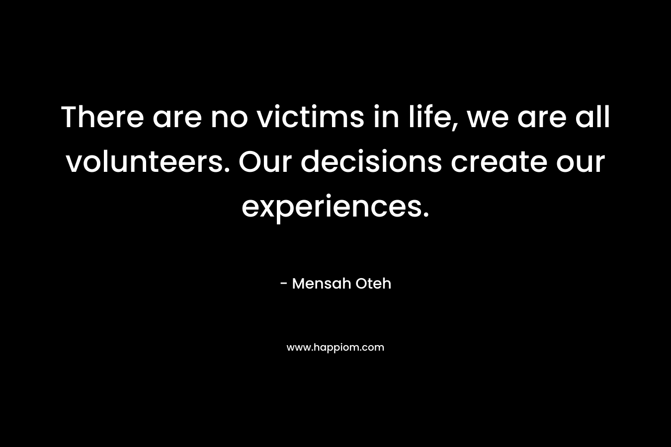 There are no victims in life, we are all volunteers. Our decisions create our experiences.