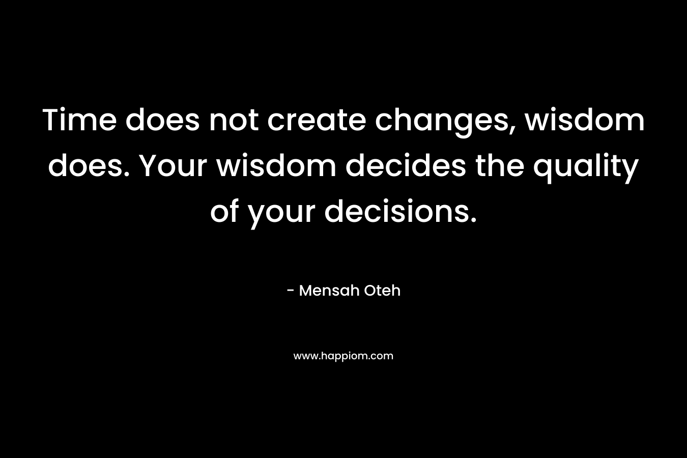 Time does not create changes, wisdom does. Your wisdom decides the quality of your decisions.