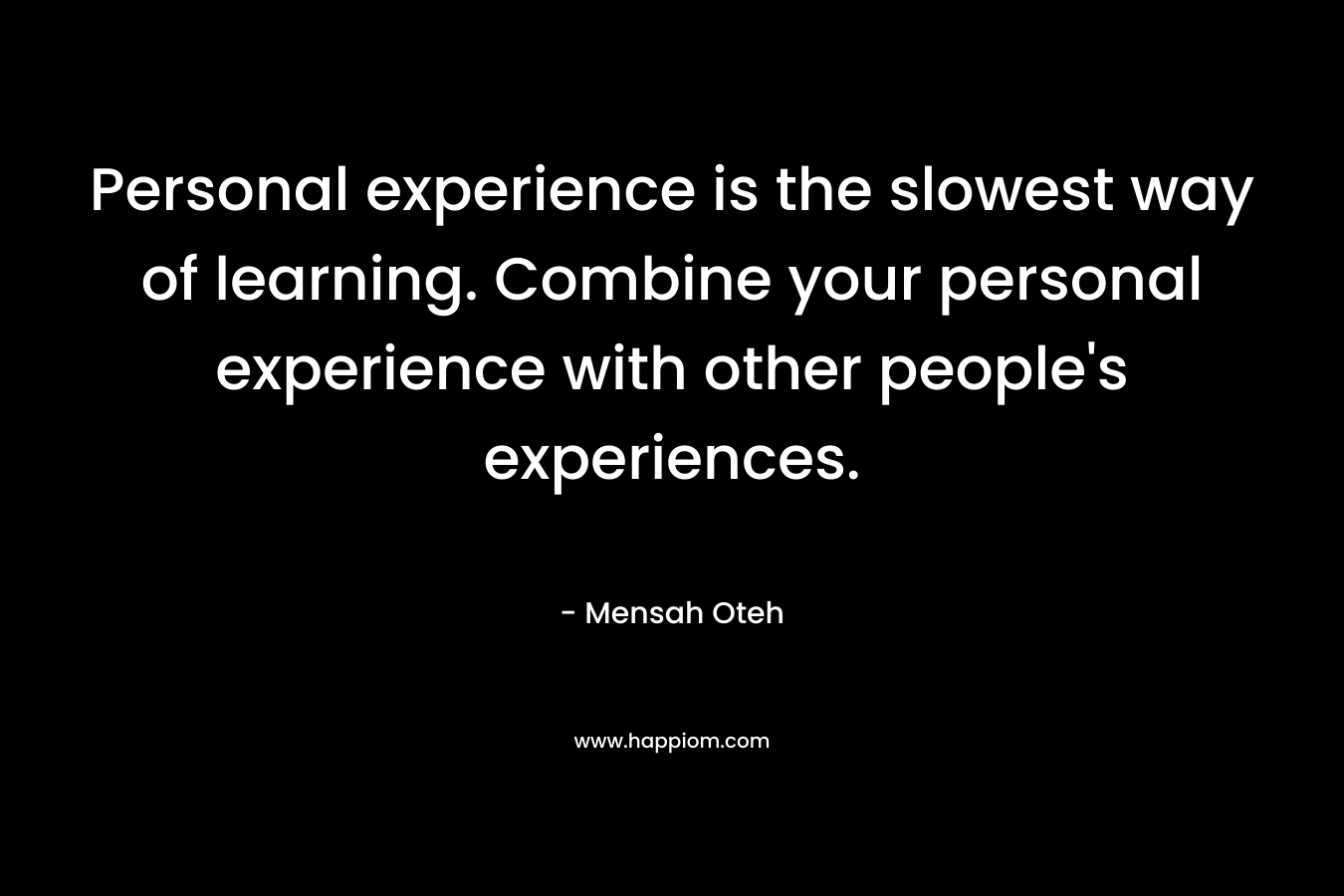 Personal experience is the slowest way of learning. Combine your personal experience with other people's experiences.