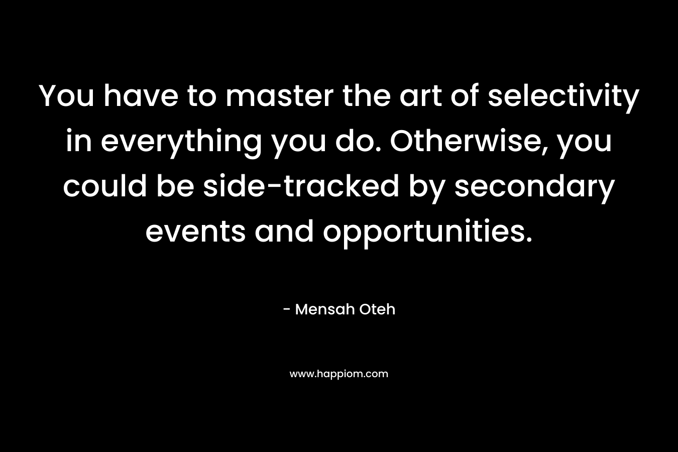 You have to master the art of selectivity in everything you do. Otherwise, you could be side-tracked by secondary events and opportunities.