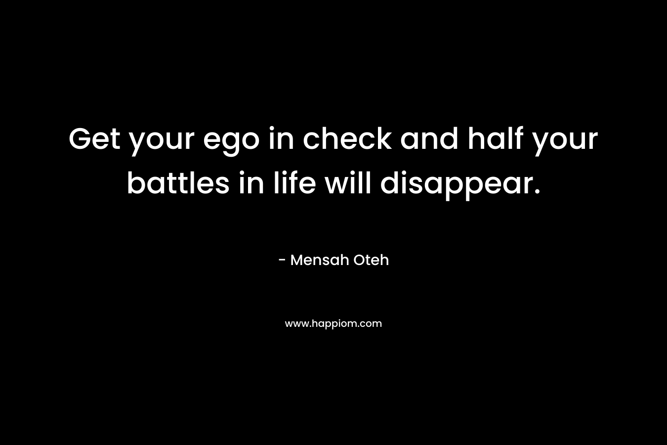 Get your ego in check and half your battles in life will disappear.