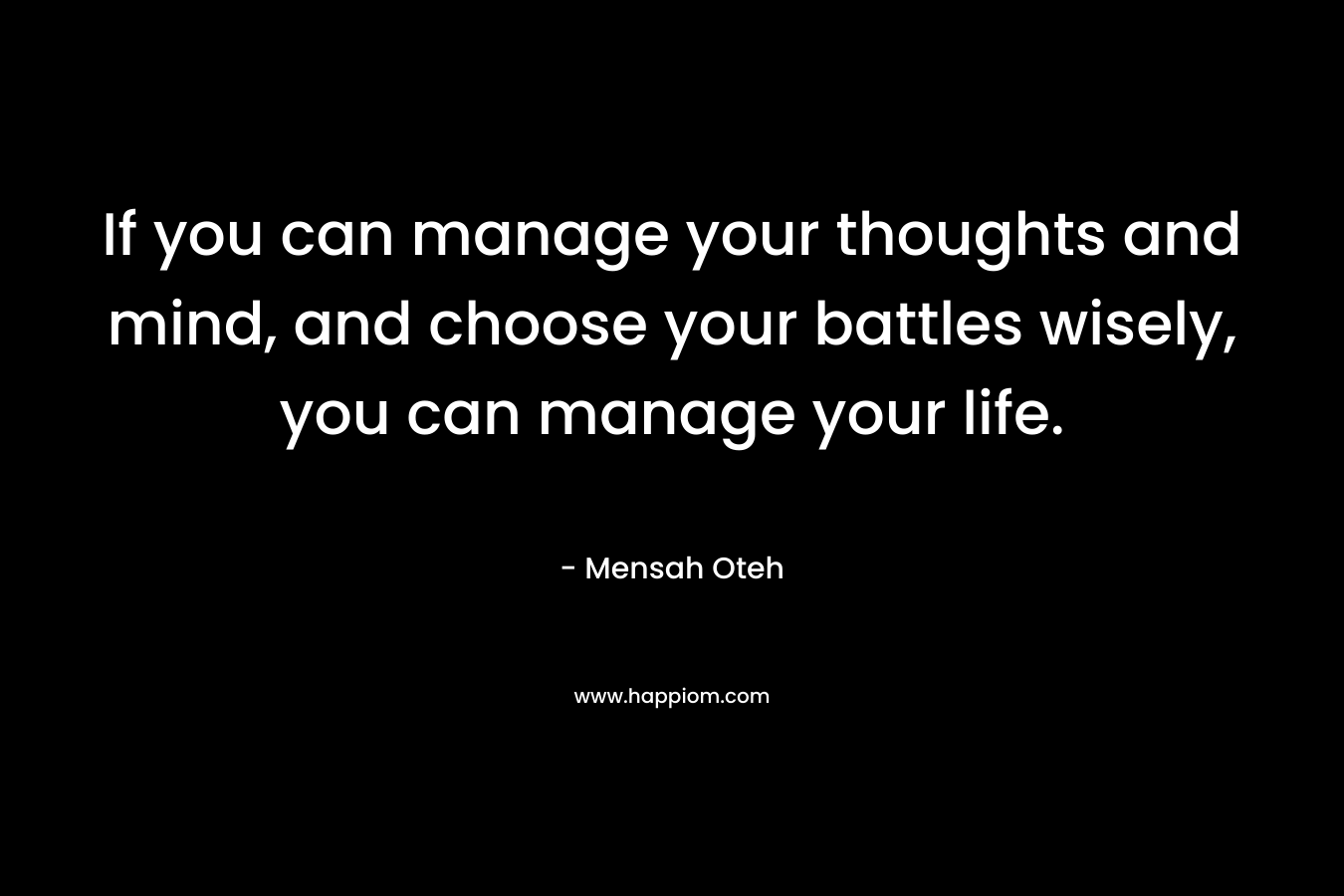 If you can manage your thoughts and mind, and choose your battles wisely, you can manage your life.