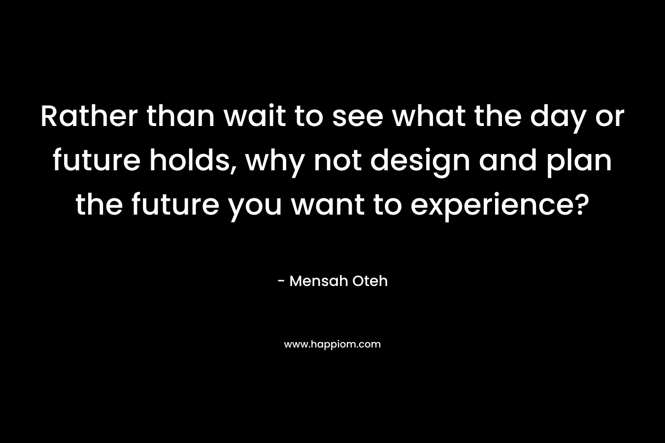 Rather than wait to see what the day or future holds, why not design and plan the future you want to experience?