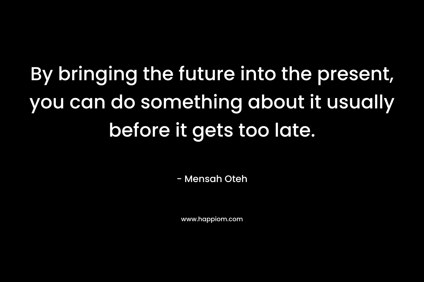 By bringing the future into the present, you can do something about it usually before it gets too late.