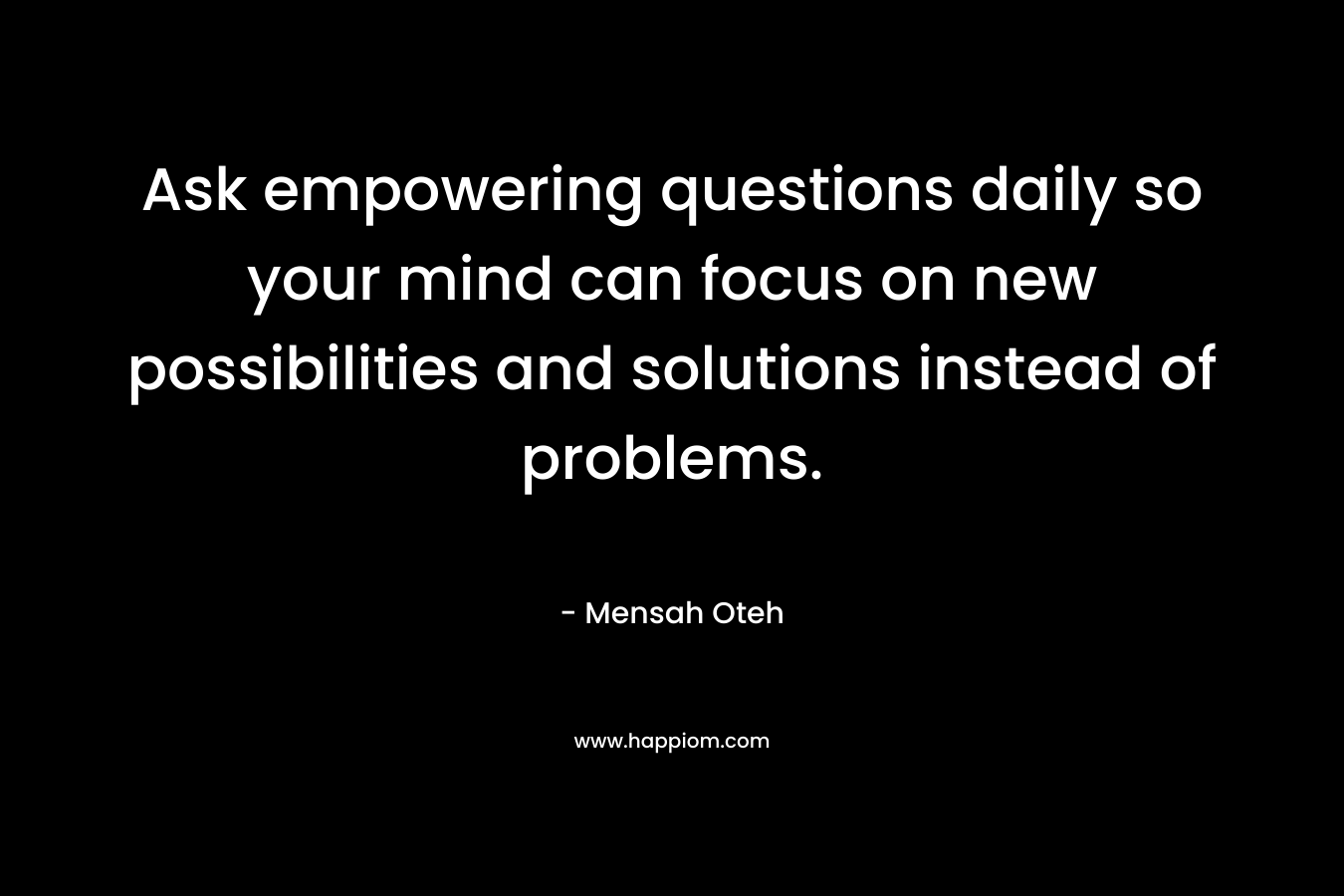 Ask empowering questions daily so your mind can focus on new possibilities and solutions instead of problems.