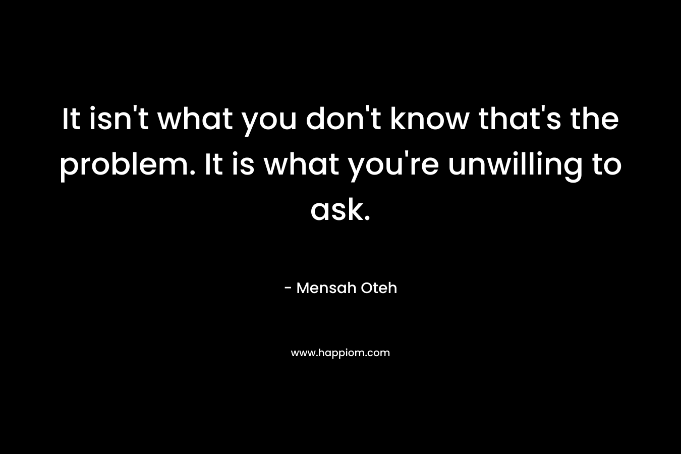It isn't what you don't know that's the problem. It is what you're unwilling to ask.