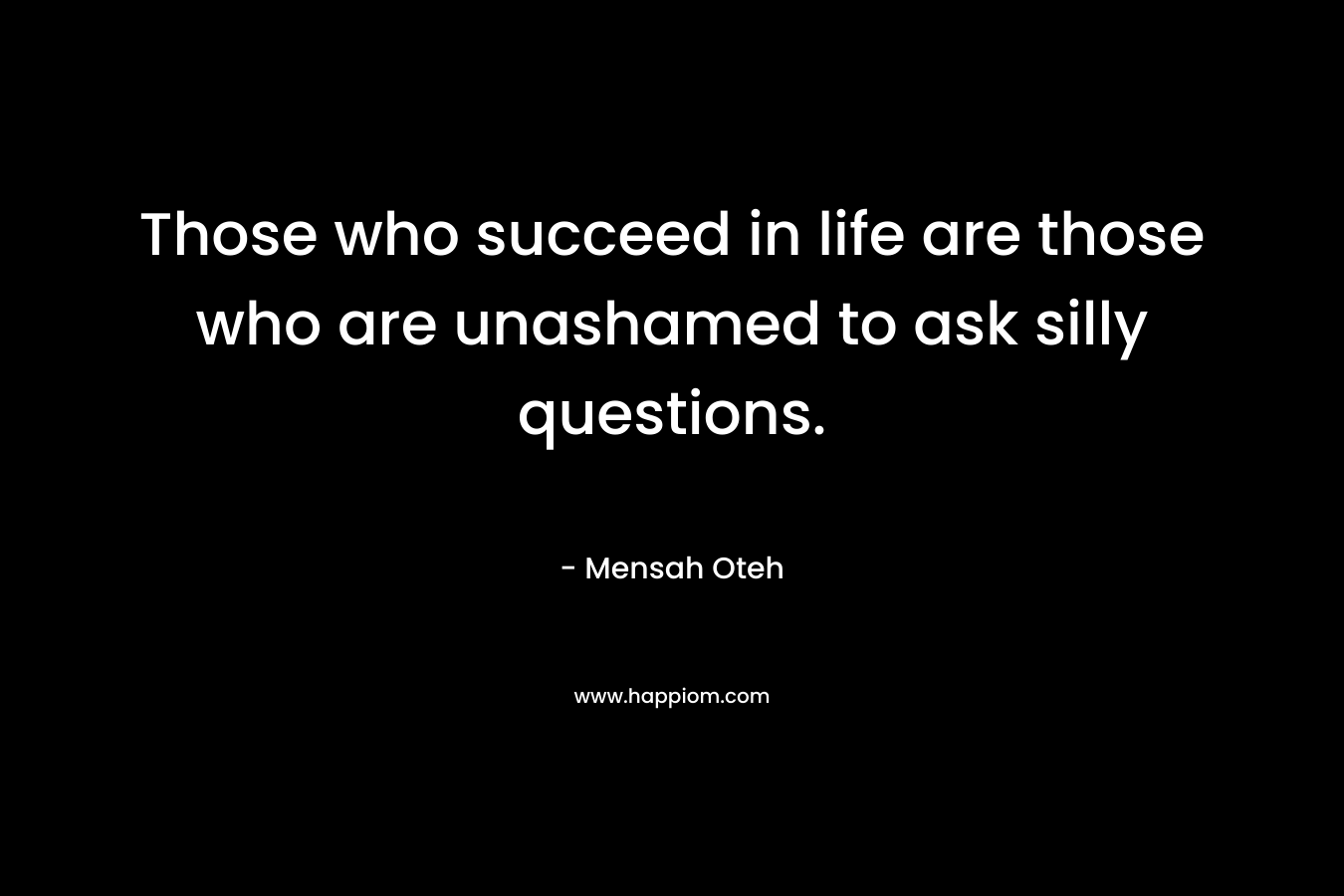 Those who succeed in life are those who are unashamed to ask silly questions. – Mensah Oteh