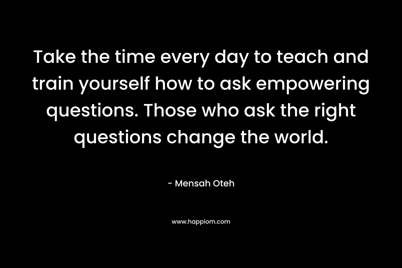 Take the time every day to teach and train yourself how to ask empowering questions. Those who ask the right questions change the world.