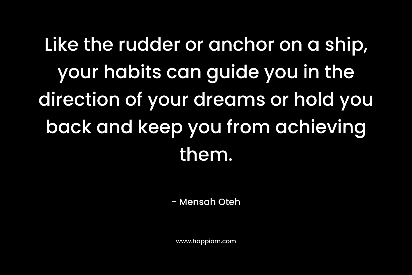 Like the rudder or anchor on a ship, your habits can guide you in the direction of your dreams or hold you back and keep you from achieving them. – Mensah Oteh