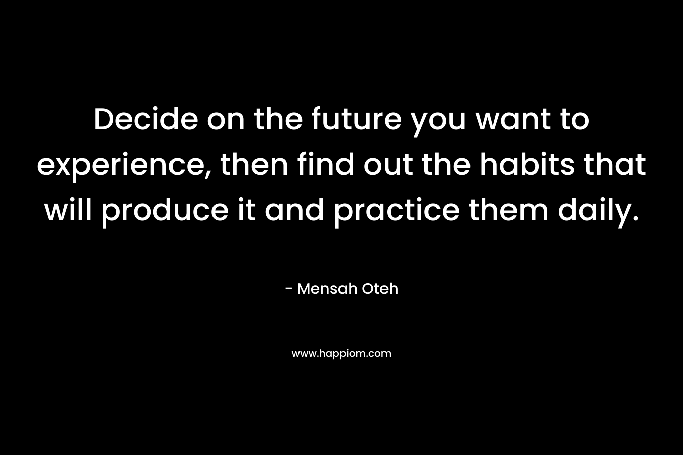 Decide on the future you want to experience, then find out the habits that will produce it and practice them daily.