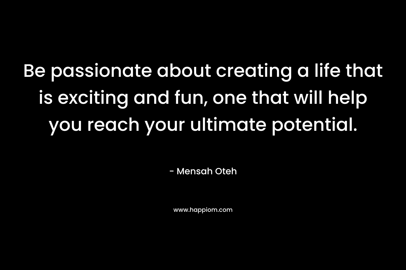 Be passionate about creating a life that is exciting and fun, one that will help you reach your ultimate potential.