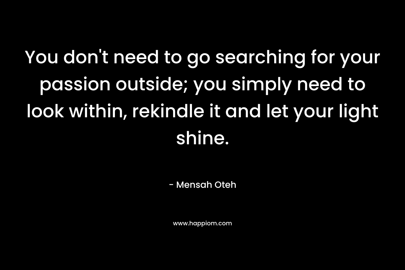 You don't need to go searching for your passion outside; you simply need to look within, rekindle it and let your light shine.