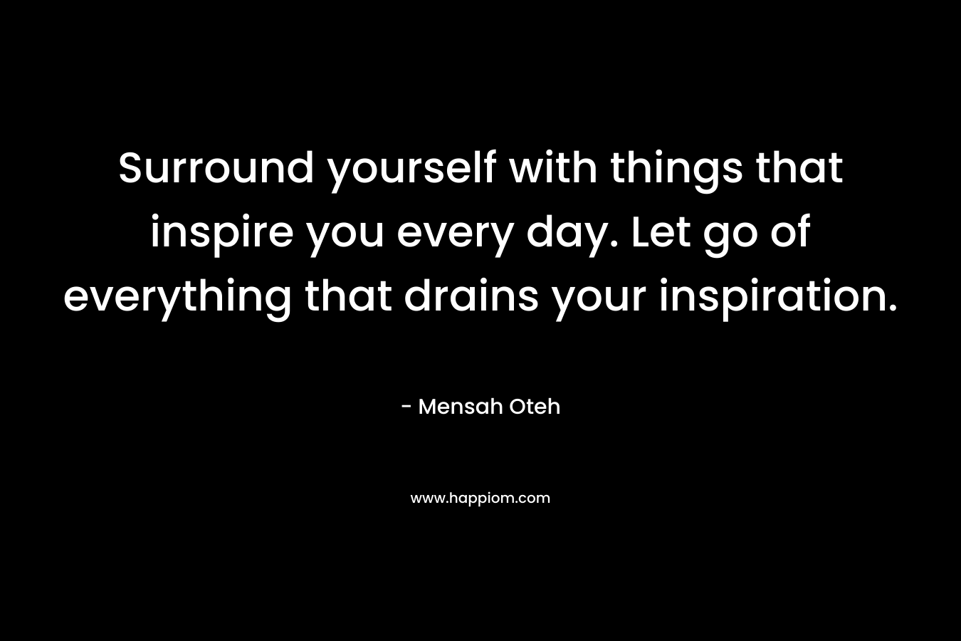 Surround yourself with things that inspire you every day. Let go of everything that drains your inspiration. – Mensah Oteh