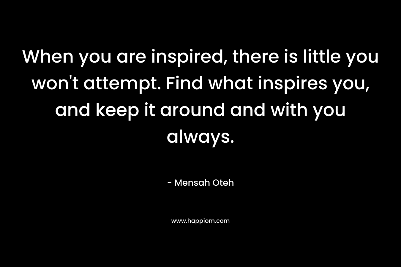 When you are inspired, there is little you won't attempt. Find what inspires you, and keep it around and with you always.