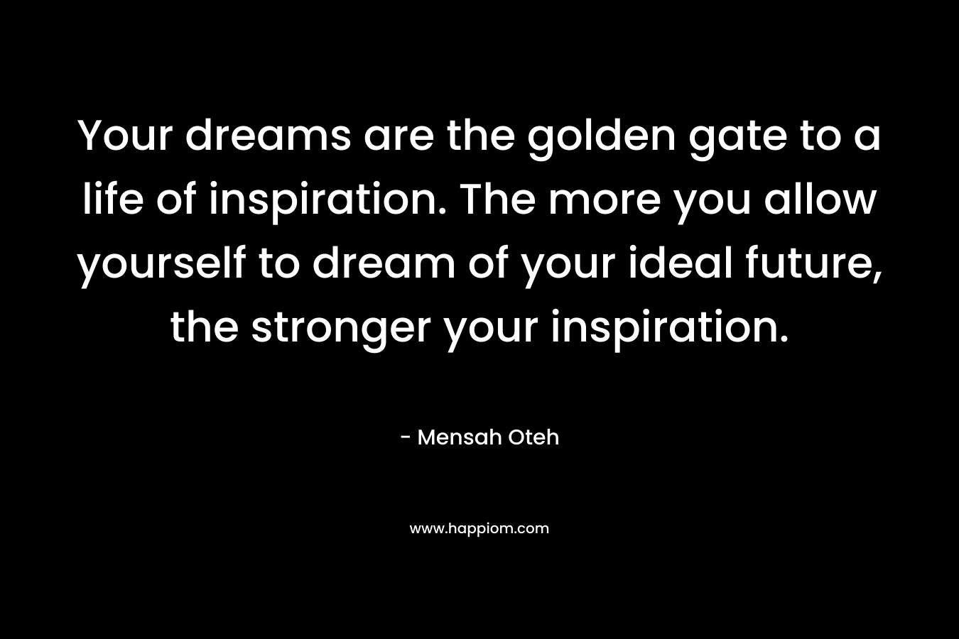 Your dreams are the golden gate to a life of inspiration. The more you allow yourself to dream of your ideal future, the stronger your inspiration.