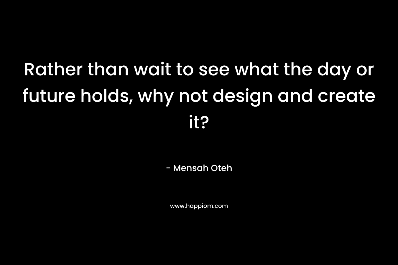 Rather than wait to see what the day or future holds, why not design and create it?