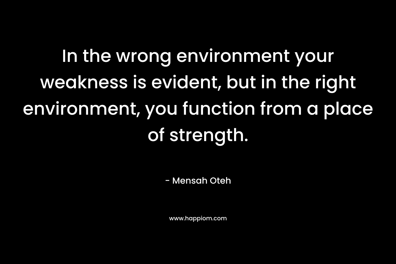 In the wrong environment your weakness is evident, but in the right environment, you function from a place of strength.