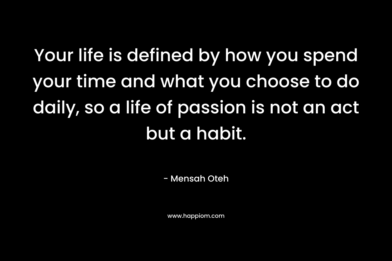 Your life is defined by how you spend your time and what you choose to do daily, so a life of passion is not an act but a habit.