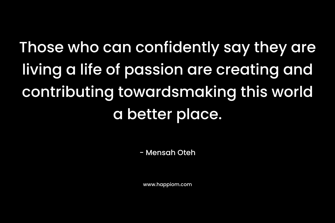 Those who can confidently say they are living a life of passion are creating and contributing towardsmaking this world a better place. – Mensah Oteh