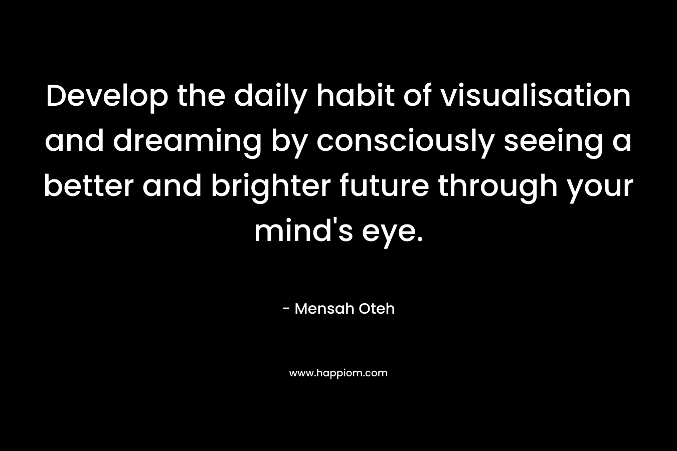 Develop the daily habit of visualisation and dreaming by consciously seeing a better and brighter future through your mind's eye.
