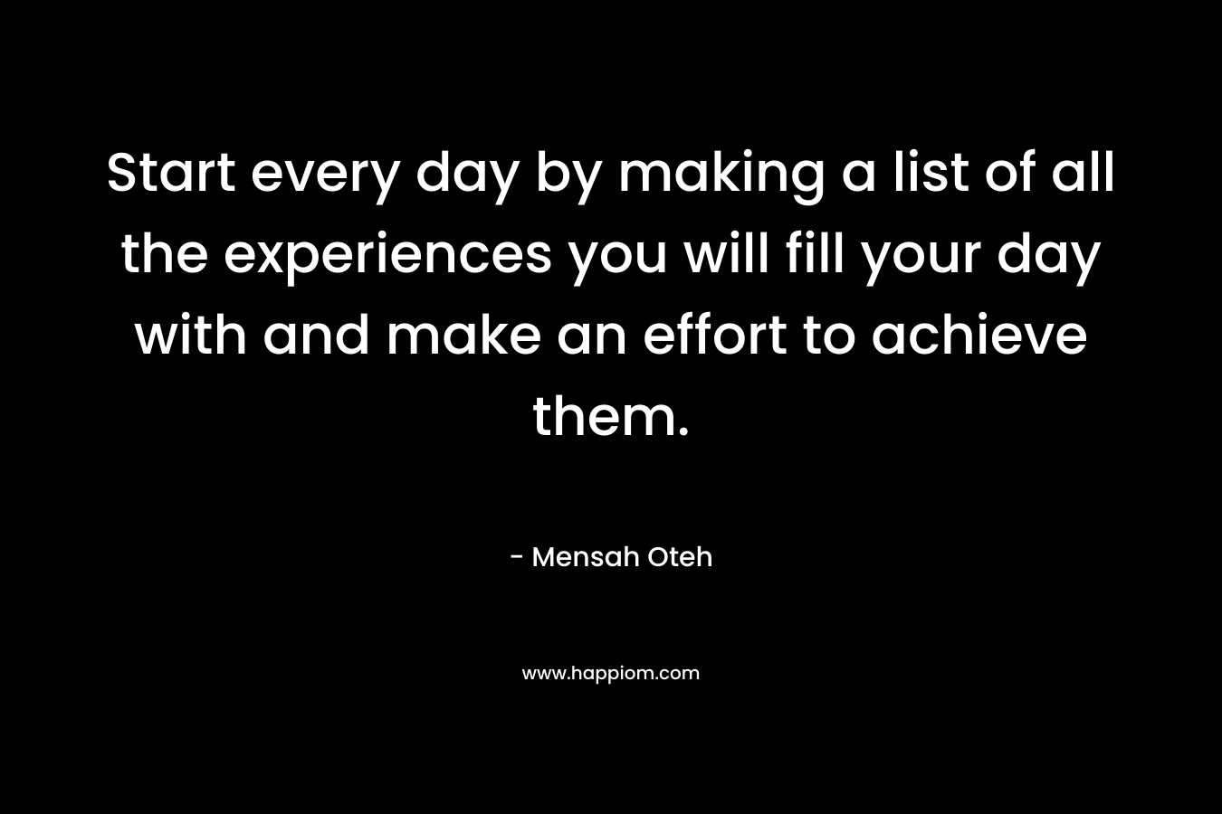 Start every day by making a list of all the experiences you will fill your day with and make an effort to achieve them.