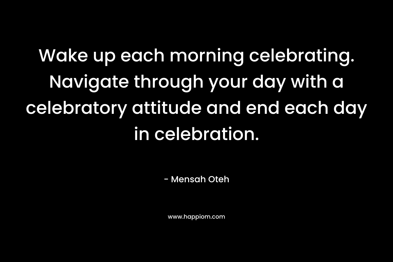 Wake up each morning celebrating. Navigate through your day with a celebratory attitude and end each day in celebration.