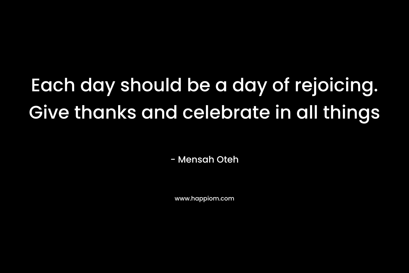 Each day should be a day of rejoicing. Give thanks and celebrate in all things – Mensah Oteh