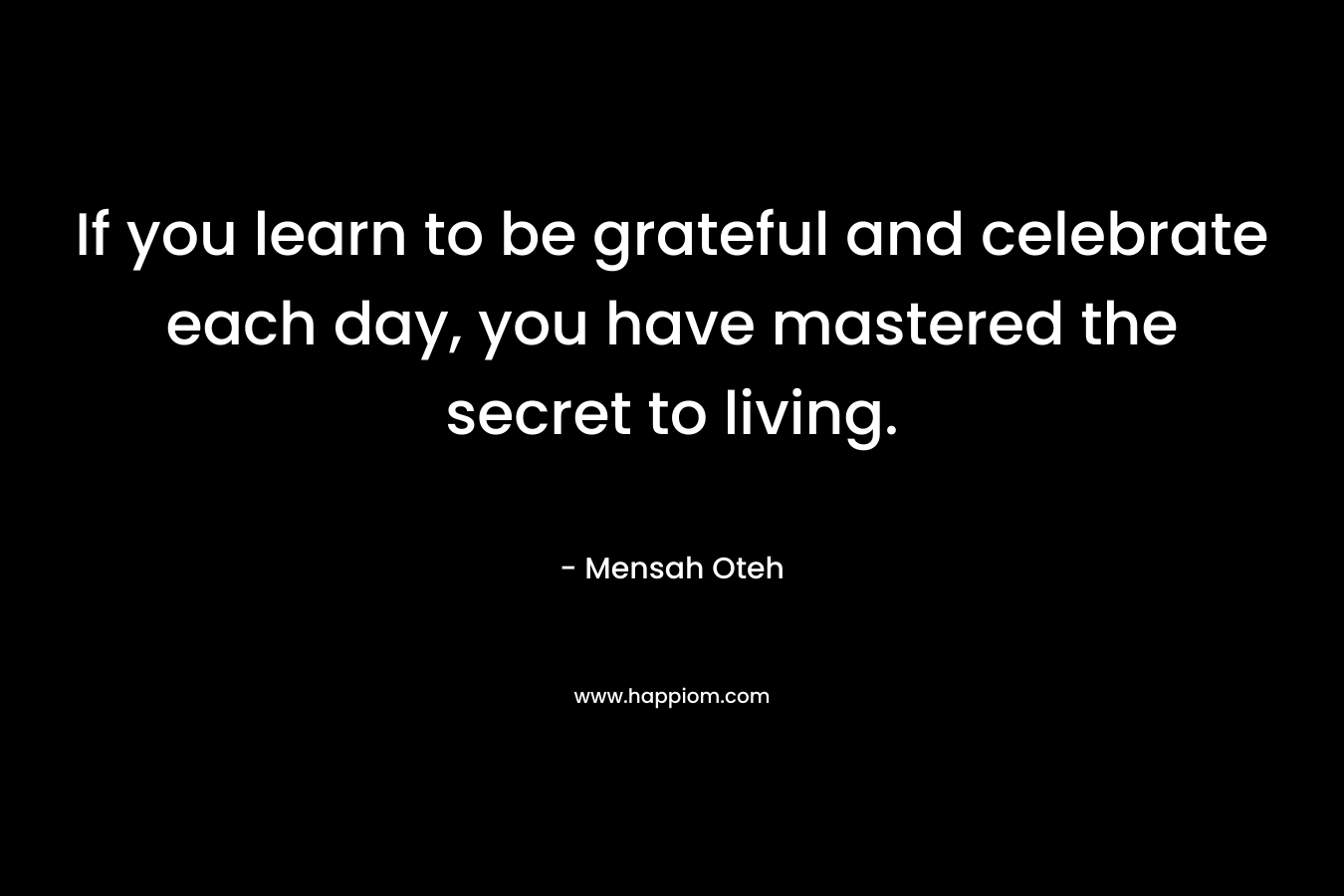 If you learn to be grateful and celebrate each day, you have mastered the secret to living.