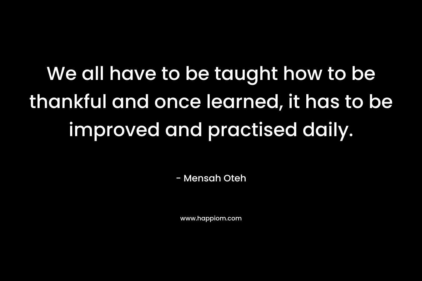 We all have to be taught how to be thankful and once learned, it has to be improved and practised daily. – Mensah Oteh