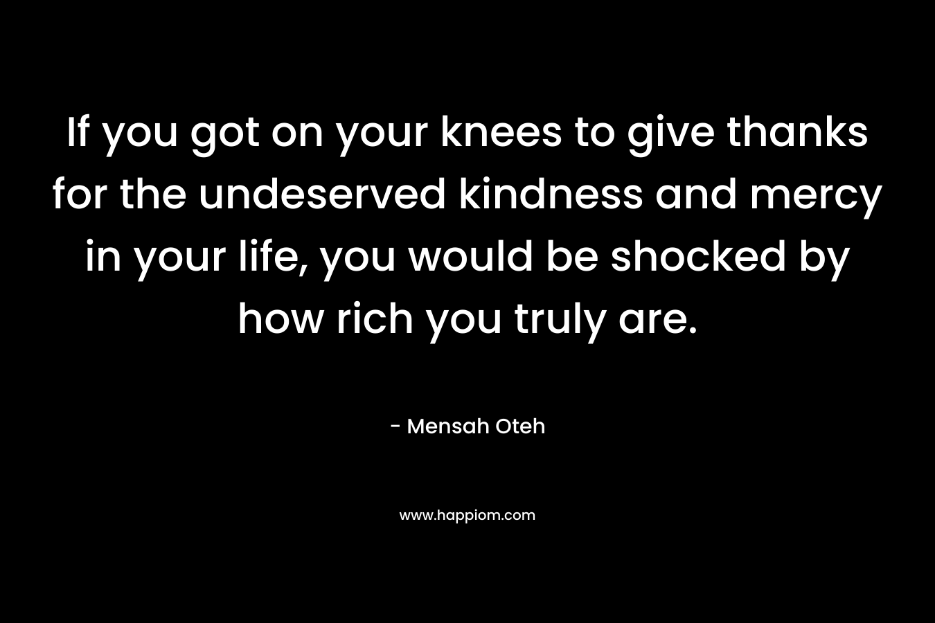 If you got on your knees to give thanks for the undeserved kindness and mercy in your life, you would be shocked by how rich you truly are. – Mensah Oteh